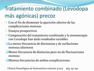 Tratamiento combinado (Levodopa
más agónicas) precoz
• Con el fin de disminuir la aparición ulterior de las
complicaciones motoras
• Ensayos prospectivos
 Comparación del tratamiento combinado y la monoterapia
con Levodopa han dado resultados variables
La menor frecuencia de discinesias y de oscilaciones
motoras ulteriores
Menor frecuencia de disinecias pero no de fluctuaciones
motoras
Mismas frecuencias de ambas complicaciones
Clínicas Neurológicas de Norteamérica volumen 3/2001 pág. 557-591
 