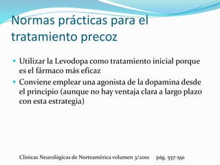 Normas prácticas para el
tratamiento precoz
 Utilizar la Levodopa como tratamiento inicial porque
es el fármaco más eficaz
 Conviene emplear una agonista de la dopamina desde
el principio (aunque no hay ventaja clara a largo plazo
con esta estrategia)
Clínicas Neurológicas de Norteamérica volumen 3/2001 pág. 557-591
 