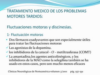 TRATAMIENTO MEDICO DE LOS PROBLEMAS
MOTORES TARDIOS:
Fluctuaciones motoras y discinesias.
1- Fluctuación motoras
 Dos fármacos coadyuvantes que son especialmente útiles
para tratar las fluctuaciones motoras
 Las agonistas de la dopamina.
 los inhibidores de la catecol - O - metiltrasferasa (COMT)
 La amantadina,los agentes anticolinérgicos, y los
inhibidores de la MAO como la selegilina también se ha
usado en estos casos, pero son mucho menos eficaces
Clínicas Neurológicas de Norteamérica volumen 3/2001 pág. 557-591
 