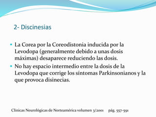 2- Discinesias
 La Corea por la Coreodistonia inducida por la
Levodopa (generalmente debido a unas dosis
máximas) desaparece reduciendo las dosis.
 No hay espacio intermedio entre la dosis de la
Levodopa que corrige los síntomas Parkinsonianos y la
que provoca disinecias.
Clínicas Neurológicas de Norteamérica volumen 3/2001 pág. 557-591
 