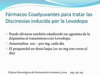 Fármacos Coadyuvantes para tratar las
Discinesias inducida por la Levodopa
• Puede aliviarse también añadiendo un agonista de la
dopamina al tratamiento con Levodopa.
• Amantadina 100 - 300 mg. cada día.
• El propanolol en dosis bajas (10-20 mg tres veces al
día)
Clínicas Neurológicas de Norteamérica volumen 3/2001 pág. 557-591
 
