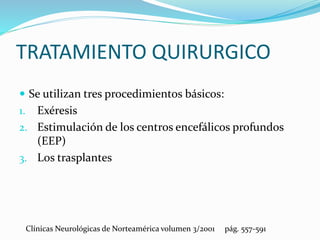 TRATAMIENTO QUIRURGICO
 Se utilizan tres procedimientos básicos:
1. Exéresis
2. Estimulación de los centros encefálicos profundos
(EEP)
3. Los trasplantes
Clínicas Neurológicas de Norteamérica volumen 3/2001 pág. 557-591
 