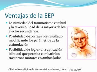 Ventajas de la EEP
 La nimiedad del traumatismo cerebral
y la reversibilidad de la mayoría de los
efectos secundarios.
 Posibilidad de corregir los resultado
modificando los parámetros de la
estimulación
 Posibilidad de lograr una aplicación
bilateral que permita combatir los
trastornos motores en ambos lados
Clínicas Neurológicas de Norteamérica volumen 3/2001 pág. 557-591
 