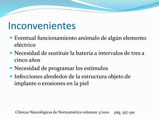 Inconvenientes
 Eventual funcionamiento anómalo de algún elemento
eléctrico
 Necesidad de sustituir la batería a intervalos de tres a
cinco años
 Necesidad de programar los estímulos
 Infecciones alrededor de la estructura objeto de
implante o erosiones en la piel
Clínicas Neurológicas de Norteamérica volumen 3/2001 pág. 557-591
 