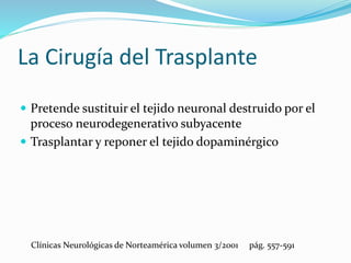 La Cirugía del Trasplante
 Pretende sustituir el tejido neuronal destruido por el
proceso neurodegenerativo subyacente
 Trasplantar y reponer el tejido dopaminérgico
Clínicas Neurológicas de Norteamérica volumen 3/2001 pág. 557-591
 
