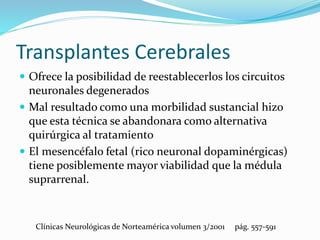 Transplantes Cerebrales
 Ofrece la posibilidad de reestablecerlos los circuitos
neuronales degenerados
 Mal resultado como una morbilidad sustancial hizo
que esta técnica se abandonara como alternativa
quirúrgica al tratamiento
 El mesencéfalo fetal (rico neuronal dopaminérgicas)
tiene posiblemente mayor viabilidad que la médula
suprarrenal.
Clínicas Neurológicas de Norteamérica volumen 3/2001 pág. 557-591
 