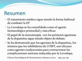Resumen
• El tratamiento médico sigue siendo la forma habitual
de combatir la EP
• La Levodopa se ha consolidado como el agente
farmacológico primordial y más eficaz
• El papel de la monoterapia con los primeros agonistas
de la dopamina sigue siendo objeto de debate.
• Se ha demostrado que los agonista de la dopamina, los
mismos que los inhibidores de COMT, son eficaces
como agentes coadyuvantes para contrarrestar las
complicaciones motoras inducidas por la Levodopa.
Clínicas Neurológicas de Norteamérica volumen 3/2001 pág. 557-591
 