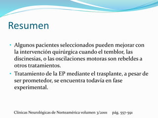 Resumen
• Algunos pacientes seleccionados pueden mejorar con
la intervención quirúrgica cuando el temblor, las
discinesias, o las oscilaciones motoras son rebeldes a
otros tratamientos.
• Tratamiento de la EP mediante el trasplante, a pesar de
ser prometedor, se encuentra todavía en fase
experimental.
Clínicas Neurológicas de Norteamérica volumen 3/2001 pág. 557-591
 