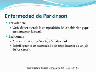 Enfermedad de Parkinson
 Prevalencia
 Varía dependiendo la composición de la población y que
aumenta con la edad.
 Incidencia
 Aumenta entre los 60 y 69 años de edad.
 Es infrecuente en menores de 40 años (menor de un 5%
de los casos).
New England Journal of Medicine 2001;339:1044-53
 