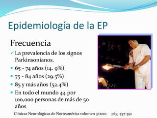Epidemiología de la EP
Frecuencia
La prevalencia de los signos
Parkinsonianos.
 65 - 74 años (14. 9%)
 75 - 84 años (29.5%)
 85 y más años (52.4%)
 En todo el mundo 44 por
100,000 personas de más de 50
años
Clínicas Neurológicas de Norteamérica volumen 3/2001 pág. 557-591
 