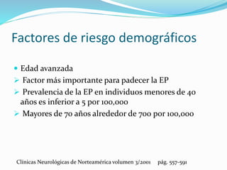 Factores de riesgo demográficos
 Edad avanzada
 Factor más importante para padecer la EP
 Prevalencia de la EP en individuos menores de 40
años es inferior a 5 por 100,000
 Mayores de 70 años alrededor de 700 por 100,000
Clínicas Neurológicas de Norteamérica volumen 3/2001 pág. 557-591
 