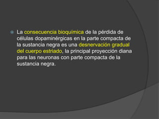 La consecuencia bioquímica de la pérdida de
células dopaminérgicas en la parte compacta de
la sustancia negra es una desnervación gradual
del cuerpo estriado, la principal proyección diana
para las neuronas con parte compacta de la
sustancia negra.
 