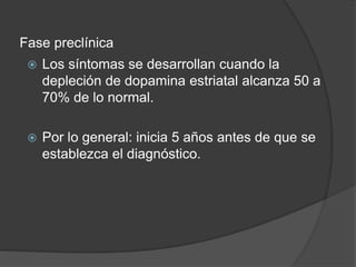 Fase preclínica
 Los síntomas se desarrollan cuando la
depleción de dopamina estriatal alcanza 50 a
70% de lo normal.
 Por lo general: inicia 5 años antes de que se
establezca el diagnóstico.
 