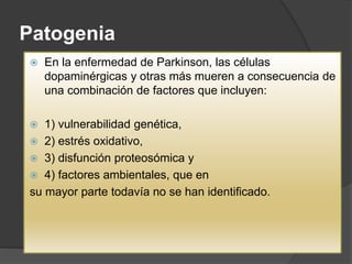 Patogenia
 En la enfermedad de Parkinson, las células
dopaminérgicas y otras más mueren a consecuencia de
una combinación de factores que incluyen:
 1) vulnerabilidad genética,
 2) estrés oxidativo,
 3) disfunción proteosómica y
 4) factores ambientales, que en
su mayor parte todavía no se han identificado.
 