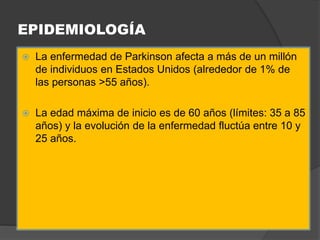 EPIDEMIOLOGÍA
 La enfermedad de Parkinson afecta a más de un millón
de individuos en Estados Unidos (alrededor de 1% de
las personas >55 años).
 La edad máxima de inicio es de 60 años (límites: 35 a 85
años) y la evolución de la enfermedad fluctúa entre 10 y
25 años.
 