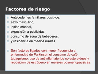 Factores de riesgo
 Antecedentes familiares positivos,
 sexo masculino,
 lesión craneal,
 exposición a pesticidas,
 consumo de agua de bebederos,
 y residencia en medios rurales.
 Son factores ligados con menor frecuencia a
enfermedad de Parkinson el consumo de café,
tabaquismo, uso de antiinflamatorios no esteroideos y
reposición de estrógeno en mujeres posmenopáusicas
 