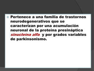  Pertenece a una familia de trastornos
neurodegenerativos que se
caracterizan por una acumulación
neuronal de la proteína presináptica
sinucleína alfa y por grados variables
de parkinsonismo.
 