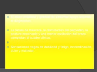 El inicio unilateral y gradual de síntomas apoya además
el diagnóstico.
 La facies de máscara, la disminución del parpadeo, la
postura encorvada y una menor oscilación del brazo
completan el cuadro clínico.

 Sensaciones vagas de debilidad y fatiga, incoordinación,
dolor y malestar.
 