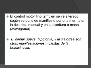  El control motor fino también se ve alterado
según se pone de manifiesto por una merma en
la destreza manual y en la escritura a mano
(micrografía).
 El hablar suave (hipofonía) y la sialorrea son
otras manifestaciones molestas de la
bradicinesia.
 