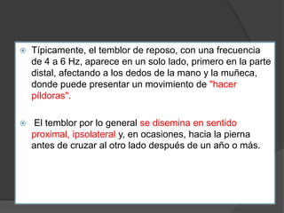  Típicamente, el temblor de reposo, con una frecuencia
de 4 a 6 Hz, aparece en un solo lado, primero en la parte
distal, afectando a los dedos de la mano y la muñeca,
donde puede presentar un movimiento de "hacer
píldoras".
 El temblor por lo general se disemina en sentido
proximal, ipsolateral y, en ocasiones, hacia la pierna
antes de cruzar al otro lado después de un año o más.
 