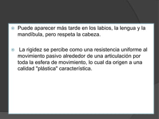  Puede aparecer más tarde en los labios, la lengua y la
mandíbula, pero respeta la cabeza.
 La rigidez se percibe como una resistencia uniforme al
movimiento pasivo alrededor de una articulación por
toda la esfera de movimiento, lo cual da origen a una
calidad "plástica" característica.
 