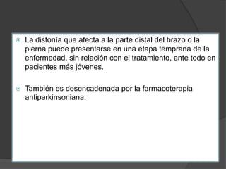  La distonía que afecta a la parte distal del brazo o la
pierna puede presentarse en una etapa temprana de la
enfermedad, sin relación con el tratamiento, ante todo en
pacientes más jóvenes.
 También es desencadenada por la farmacoterapia
antiparkinsoniana.
 