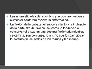  Las anormalidades del equilibrio y la postura tienden a
aumentar conforme avanza la enfermedad.
 La flexión de la cabeza, el encorvamiento y la inclinación
de la parte alta del tronco, así como la tendencia a
conservar el brazo en una postura flexionada mientras
se camina, son comunes, lo mismo que los cambios en
la postura de los dedos de las manos y las manos.
 