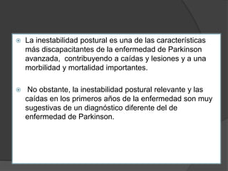  La inestabilidad postural es una de las características
más discapacitantes de la enfermedad de Parkinson
avanzada, contribuyendo a caídas y lesiones y a una
morbilidad y mortalidad importantes.
 No obstante, la inestabilidad postural relevante y las
caídas en los primeros años de la enfermedad son muy
sugestivas de un diagnóstico diferente del de
enfermedad de Parkinson.
 