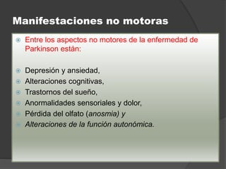 Manifestaciones no motoras
 Entre los aspectos no motores de la enfermedad de
Parkinson están:
 Depresión y ansiedad,
 Alteraciones cognitivas,
 Trastornos del sueño,
 Anormalidades sensoriales y dolor,
 Pérdida del olfato (anosmia) y
 Alteraciones de la función autonómica.
 