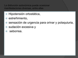 La disfunción autonómica puede ocasionar
manifestaciones diversas, entre ellas
 Hipotensión ortostática,
 estreñimiento,
 sensación de urgencia para orinar y polaquiuria,
 sudación excesiva y
 seborrea.
 