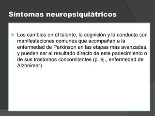 Síntomas neuropsiquiátricos
 Los cambios en el talante, la cognición y la conducta son
manifestaciones comunes que acompañan a la
enfermedad de Parkinson en las etapas más avanzadas,
y pueden ser el resultado directo de este padecimiento o
de sus trastornos concomitantes (p. ej., enfermedad de
Alzheimer)
 