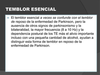 TEMBLOR ESENCIAL
 El temblor esencial a veces se confunde con el temblor
de reposo de la enfermedad de Parkinson, pero la
ausencia de otros signos de parkinsonismo y la
bilateralidad, la mayor frecuencia (8 a 10 Hz) y la
dependencia postural de los TE más el alivio importante
incluso con una pequeña cantidad de alcohol, ayudan a
distinguir esta forma de temblor en reposo de la
enfermedad de Parkinson.
 