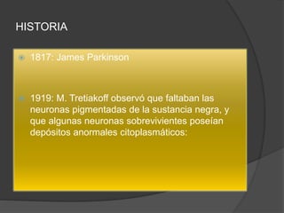 HISTORIA
 1817: James Parkinson
 1919: M. Tretiakoff observó que faltaban las
neuronas pigmentadas de la sustancia negra, y
que algunas neuronas sobrevivientes poseían
depósitos anormales citoplasmáticos:
 
