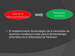 
 El restablecimiento farmacológico de la transmisión de
dopamina constituye la base para la farmacoterapia
sintomática de la enfermedad de Parkinson.
Falta de un
Solo neurotransmisor
Tratamiento
sustitutivo
 