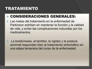 TRATAMIENTO
 CONSIDERACIONES GENERALES:
 Las metas del tratamiento en la enfermedad de
Parkinson estriban en mantener la función y la calidad
de vida, y evitar las complicaciones inducidas por los
medicamentos.
 La bradicinesia, el temblor, la rigidez y la postura
anormal responden bien al tratamiento sintomático en
una etapa temprana del curso de la enfermedad.
 
