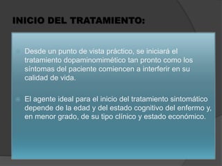 INICIO DEL TRATAMIENTO:
 Desde un punto de vista práctico, se iniciará el
tratamiento dopaminomimético tan pronto como los
síntomas del paciente comiencen a interferir en su
calidad de vida.
 El agente ideal para el inicio del tratamiento sintomático
depende de la edad y del estado cognitivo del enfermo y,
en menor grado, de su tipo clínico y estado económico.
 