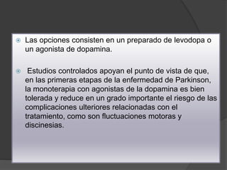  Las opciones consisten en un preparado de levodopa o
un agonista de dopamina.
 Estudios controlados apoyan el punto de vista de que,
en las primeras etapas de la enfermedad de Parkinson,
la monoterapia con agonistas de la dopamina es bien
tolerada y reduce en un grado importante el riesgo de las
complicaciones ulteriores relacionadas con el
tratamiento, como son fluctuaciones motoras y
discinesias.
 