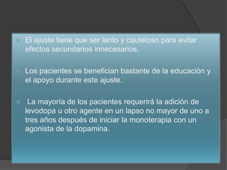  El ajuste tiene que ser lento y cauteloso para evitar
efectos secundarios innecesarios.
 Los pacientes se benefician bastante de la educación y
el apoyo durante este ajuste.
 La mayoría de los pacientes requerirá la adición de
levodopa u otro agente en un lapso no mayor de uno a
tres años después de iniciar la monoterapia con un
agonista de la dopamina.
 