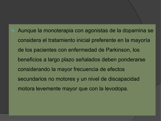  Aunque la monoterapia con agonistas de la dopamina se
considera el tratamiento inicial preferente en la mayoría
de los pacientes con enfermedad de Parkinson, los
beneficios a largo plazo señalados deben ponderarse
considerando la mayor frecuencia de efectos
secundarios no motores y un nivel de discapacidad
motora levemente mayor que con la levodopa.
 