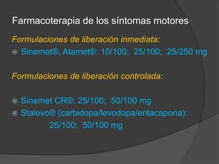 Farmacoterapia de los síntomas motores
Formulaciones de liberación inmediata:
 Sinemet®, Atamet®: 10/100; 25/100; 25/250 mg
Formulaciones de liberación controlada:
 Sinemet CR®: 25/100; 50/100 mg
 Stalevo® (carbidopa/levodopa/entacapona):
25/100; 50/100 mg
 