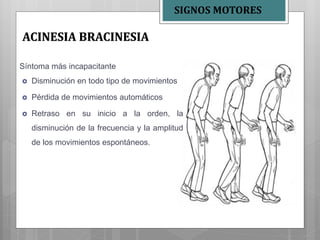 Síntoma más incapacitante
 Disminución en todo tipo de movimientos
 Pérdida de movimientos automáticos
 Retraso en su inicio a la orden, la
disminución de la frecuencia y la amplitud
de los movimientos espontáneos.
ACINESIA BRACINESIA
SIGNOS MOTORES
 