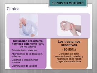 Disfunción del sistema
nervioso autónomo (90%
de los casos)
Estreñimiento, sialorrea.
Alteraciones de la deglución,
seborrea.
Urgencia e incontinencia
urinaria.
Disminución de la libido
Los trastornos
sensitivos
(30-50%)
Consisten en dolor,
entumecimiento, frialdad y
hormigueo en la región
corporal más afectada.
Clínica
SIGNOS NO MOTORES
 