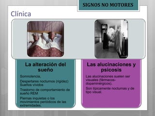 La alteración del
sueño
Somnolencia,
Despertares nocturnos (rigidez)
Sueños vívidos
Trastorno de comportamiento de
sueño REM
Piernas inquietas o los
movimientos periódicos de las
extremidades.
Las alucinaciones y
psicosis
Las alucinaciones suelen ser
visuales (fármacos-
dopaminérgicos).
Son típicamente nocturnas y de
tipo visual.
Clínica
SIGNOS NO MOTORES
 