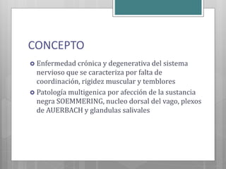 CONCEPTO
 Enfermedad crónica y degenerativa del sistema
nervioso que se caracteriza por falta de
coordinación, rigidez muscular y temblores
 Patología multigenica por afección de la sustancia
negra SOEMMERING, nucleo dorsal del vago, plexos
de AUERBACH y glandulas salivales
 