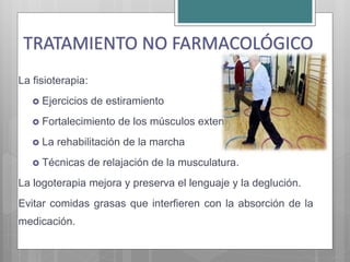 La fisioterapia:
 Ejercicios de estiramiento
 Fortalecimiento de los músculos extensores
 La rehabilitación de la marcha
 Técnicas de relajación de la musculatura.
La logoterapia mejora y preserva el lenguaje y la deglución.
Evitar comidas grasas que interfieren con la absorción de la
medicación.
TRATAMIENTO NO FARMACOLÓGICO
 