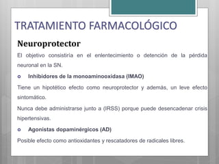 Neuroprotector
El objetivo consistiría en el enlentecimiento o detención de la pérdida
neuronal en la SN.
 Inhibidores de la monoaminooxidasa (IMAO)
Tiene un hipotético efecto como neuroprotector y además, un leve efecto
sintomático.
Nunca debe administrarse junto a (IRSS) porque puede desencadenar crisis
hipertensivas.
 Agonistas dopaminérgicos (AD)
Posible efecto como antioxidantes y rescatadores de radicales libres.
TRATAMIENTO FARMACOLÓGICO
 
