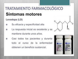 Síntomas motores
Levodopa (LD)
 Su eficacia y especificidad alta
 La respuesta inicial es excelente y se
mantiene durante unos años.
 Casi todos los pacientes y durante
todo el curso de la enfermedad
obtienen un beneficio sustancial.
TRATAMIENTO FARMACOLÓGICO
 