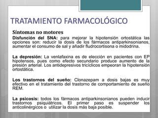 Síntomas no motores
Disfunción del SNA: para mejorar la hipotensión ortostática las
opciones son: reducir la dosis de los fármacos antiparkinsonianos,
aumentar el consumo de sal y añadir fludrocortisona o midodrina.
La depresión: La venlafaxina es de elección en pacientes con EP
hipotensos, pues como efecto secundario produce aumento de la
presión arterial. Los antidepresivos tricíclicos empeoran la hipotensión
ortostática.
Los trastornos del sueño: Clonazepam a dosis bajas es muy
efectivo en el tratamiento del trastorno de comportamiento de sueño
REM.
La psicosis: todos los fármacos antiparkinsonianos pueden inducir
trastornos psiquiátricos. El primer paso es suspender los
anticolinérgicos o utilizar la dosis más baja posible.
TRATAMIENTO FARMACOLÓGICO
 