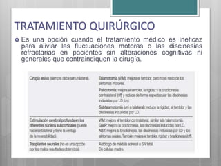  Es una opción cuando el tratamiento médico es ineficaz
para aliviar las fluctuaciones motoras o las discinesias
refractarias en pacientes sin alteraciones cognitivas ni
generales que contraindiquen la cirugía.
TRATAMIENTO QUIRÚRGICO
 