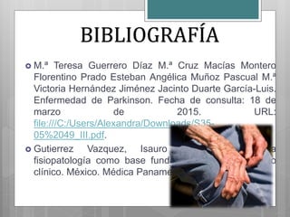  M.ª Teresa Guerrero Díaz M.ª Cruz Macías Montero
Florentino Prado Esteban Angélica Muñoz Pascual M.ª
Victoria Hernández Jiménez Jacinto Duarte García-Luis.
Enfermedad de Parkinson. Fecha de consulta: 18 de
marzo de 2015. URL:
file:///C:/Users/Alexandra/Downloads/S35-
05%2049_III.pdf.
 Gutierrez Vazquez, Isauro Ramón. 2011. La
fisiopatología como base fundamental del diagnóstico
clínico. México. Médica Panamericana.
BIBLIOGRAFÍA
 